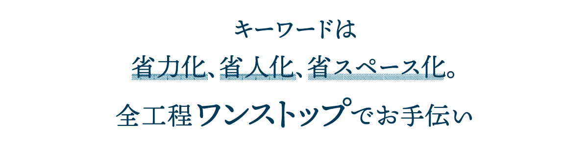 キーワードは省力化、省人化、省スペース化。全行程ワンストップでお手伝い。